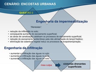 CENÁRIO: ENCOSTAS URBANAS

                QUESTÃO 2


                                  Engenharia da impermeabilização
                            ‘Heresias’:
  •   redução da infiltração no solo;
  •   consequente aumento do escoamento superficial;
  •   as obras de canalização catalisam os processos de escoamento superficial;
  •   redução do escoamento subterrâneo pela não alimentação do lençol freático;
  •   eliminação de cobertura vegetal reduz os processos de evapotranspiração.


Engenharia da infiltração
      • aumentar a infiltração das águas no solo
      • aumentar a infiltração das águas no solo
      • aumentar a infiltração das águas no solo.

                                                           sistemas drenantes
                                       mea culpa
                                                                superficiais
 