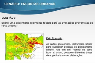 CENÁRIO: ENCOSTAS URBANAS



QUESTÃO 3

Existe uma engenharia realmente focada para as avaliações preventivas do
risco urbano




                                   Fato Concreto:

                                   As cartas geotécnicas, instrumento básico
                                   para quaisquer políticas de planejamento
                                   urbano, não têm um ‘manual do como
                                   fazer’ e, assim, possuem diferentes bases
                                   de engenharia na sua elaboração.
 