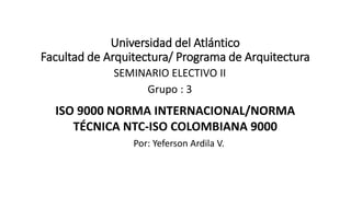 Universidad del Atlántico
Facultad de Arquitectura/ Programa de Arquitectura
SEMINARIO ELECTIVO II
Grupo : 3
Por: Yeferson Ardila V.
ISO 9000 NORMA INTERNACIONAL/NORMA
TÉCNICA NTC-ISO COLOMBIANA 9000
 