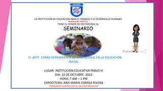 LA INSTITUCION DE EDUCACION PARA EL TRABAJO Y EL DESARROLLO HUMANO
MANUELA BELTRAN S.A.S
TIENE EL HONOR DE INVITARLO(A) AL
SEMINARIO
El ARTE COMO HERRAMIENTA DE APRENDIZAJE EN LA EDUCACIÓN
INICIAL
LUGAR: INSTITUCIÓN EDUCATIVA PABLO VI
DIA: 15 DE OCTUBRE- 2022
HORA: 7 AM – 1 PM
EXPOCITORA: ANA MARIA CORREA RIVERA
“ESPERAMOS CONTAR CON SU VALIOSA PRESENCIA”
 