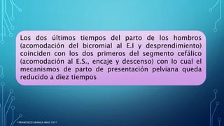 Los dos últimos tiempos del parto de los hombros
(acomodación del bicromial al E.I y desprendimiento)
coinciden con los dos primeros del segmento cefálico
(acomodación al E.S., encaje y descenso) con lo cual el
mecanismos de parto de presentación pelviana queda
reducido a diez tiempos
FFRANCISCO URANGA IMAS 1971
 