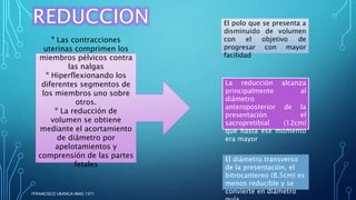El polo que se presenta a
disminuido de volumen
con el objetivo de
progresar con mayor
facilidad
La reducción alcanza
principalmente al
diámetro
anteroposterior de la
presentación el
sacropretibial (12cm)
que hasta ese momento
era mayor
El diámetro transverso
de la presentación, el
bitrocantereo (8.5cm) es
menos reducible y se
convierte en diámetro
º Las contracciones
uterinas comprimen los
miembros pélvicos contra
las nalgas
º Hiperflexionando los
diferentes segmentos de
los miembros uno sobre
otros.
º La reducción de
volumen se obtiene
mediante el acortamiento
de diámetro por
apelotamientos y
comprensión de las partes
fetales
FFRANCISCO URANGA IMAS 1971
 