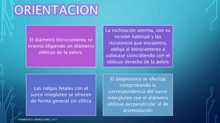 El diámetro bitrocantereo se
orienta eligiendo un diámetro
oblicuo de la pelvis.
La inclinación uterina, con su
torsión habitual y las
resistencia que encuentra,
obliga al bitrocantereo a
colocase coincidiendo con el
oblicuo derecho de la pelvis
Las nalgas fetales con el
surco integluteo se ofrecen
de forma general sin clítica
El diagnostico se efectúa
comprobando la
correspondencia del surco
intergluteo con el diámetro
oblicuo perpendicular al de
acomodación
FFRANCISCO URANGA IMAS 1971
 