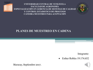 UNIVERSIDAD CENTRAL DE VENEZUELA
FACULTAD DE AGRONOMÍA
ESPECIALIZACIÓN EN GERENCIA DE SISTEMAS DE CALIDAD
Y CONTROL ESTADISTICO DE PROCESOS
CATEDRA MUESTREO PARAACEPTACIÓN
PLANES DE MUESTREO EN CADENA
Integrante:
 Esther Robles 19.174.652
Maracay, Septiembre 2017.
 