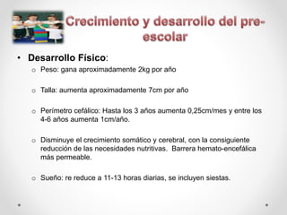• Desarrollo Físico:
o Peso: gana aproximadamente 2kg por año
o Talla: aumenta aproximadamente 7cm por año
o Perímetro cefálico: Hasta los 3 años aumenta 0,25cm/mes y entre los
4-6 años aumenta 1cm/año.
o Disminuye el crecimiento somático y cerebral, con la consiguiente
reducción de las necesidades nutritivas. Barrera hemato-encefálica
más permeable.
o Sueño: re reduce a 11-13 horas diarias, se incluyen siestas.
 
