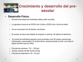 • Desarrollo Físico:
o Durante esta etapa las fontanelas deben estar cerradas.
o La agudeza visual es de 20/30 a los 3 años y 20/20 a los 4 años de edad.
o Ya se encuentran los 20 dientes «de leche».
o El cuerpo se hace mas esbelto al empezar a caminar. Se aplana el abdomen.
o El control de esfínteres aparece como promedio a los 30 meses (variaciones
individuales y personales). El control diurno vesical precede al anal. Las niñas lo
logran primero que los niños.
o Frecuencia cardíaca: 110 – 120 lpm
o Tensión arterial: 80-90/ 50-60 mmHg
o Frecuencia respiratoria: 20 – 25 rpm
 