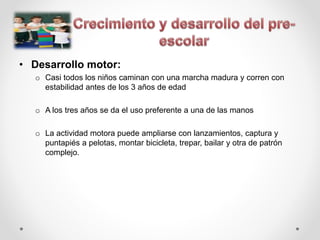• Desarrollo motor:
o Casi todos los niños caminan con una marcha madura y corren con
estabilidad antes de los 3 años de edad
o A los tres años se da el uso preferente a una de las manos
o La actividad motora puede ampliarse con lanzamientos, captura y
puntapiés a pelotas, montar bicicleta, trepar, bailar y otra de patrón
complejo.
 