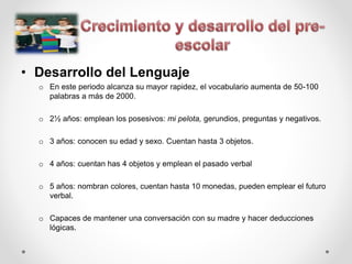 • Desarrollo del Lenguaje
o En este periodo alcanza su mayor rapidez, el vocabulario aumenta de 50-100
palabras a más de 2000.
o 2½ años: emplean los posesivos: mi pelota, gerundios, preguntas y negativos.
o 3 años: conocen su edad y sexo. Cuentan hasta 3 objetos.
o 4 años: cuentan has 4 objetos y emplean el pasado verbal
o 5 años: nombran colores, cuentan hasta 10 monedas, pueden emplear el futuro
verbal.
o Capaces de mantener una conversación con su madre y hacer deducciones
lógicas.
 