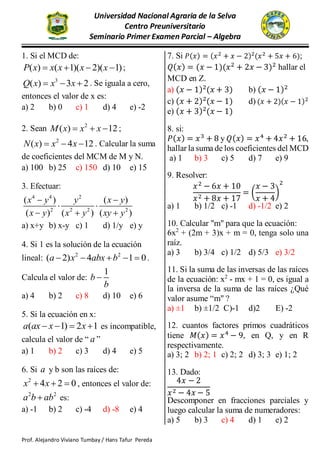 Universidad Nacional Agraria de la Selva
Centro Preuniversitario
Seminario Primer Examen Parcial – Algebra
Prof. Alejandro Viviano Tumbay / Hans Tafur Pereda
SEMINARIO PRIMER EXAMEN PARCIAL
1. Si el MCD de:
( ) ( 1)( 2)( 1)P x x x x x    ;
3
( ) 3 2Q x x x   . Se iguala a cero,
entonces el valor de x es:
a) 2 b) 0 c) 1 d) 4 e) -2
2. Sean 2
( ) 12M x x x   ;
2
( ) 4 12N x x x   . Calcular la suma
de coeficientes del MCM de M y N.
a) 100 b) 25 c) 150 d) 10 e) 15
3. Efectuar:
4 4 2
2 2 2 2
( ) ( )
( ) ( ) ( )
x y y x y
x y x y xy y
 
 
  
a) x+y b) x-y c) 1 d) 1/y e) y
4. Si 1 es la solución de la ecuación
lineal: 2 2
( 2) 4 1 0a x abx b     .
Calcula el valor de:
1
b
b

a) 4 b) 2 c) 8 d) 10 e) 6
5. Si la ecuación en x:
( 1) 2 1a ax x x    es incompatible,
calcula el valor de “ a ”
a) 1 b) 2 c) 3 d) 4 e) 5
6. Si a y b son las raíces de:
2
4 2 0x x   , entonces el valor de:
2 2
a b ab es:
a) -1 b) 2 c) -4 d) -8 e) 4
7. Si 𝑃(𝑥) = (𝑥2 + 𝑥 − 2)2(𝑥2 + 5𝑥 + 6);
𝑄(𝑥) = (𝑥 − 1)(𝑥2
+ 2𝑥 − 3)2
hallar el
MCD en Z.
a) (𝑥 − 1)2
(𝑥 + 3) b) (𝑥 − 1)2
c) (𝑥 + 2)2
(𝑥 − 1) d) (𝑥 + 2)(𝑥 − 1)2
e) (𝑥 + 3)2
(𝑥 − 1)
8. si:
𝑃(𝑥) = 𝑥3
+ 8 y 𝑄(𝑥) = 𝑥4
+ 4𝑥2
+ 16,
hallar la suma de los coeficientes del MCD
a) 1 b) 3 c) 5 d) 7 e) 9
9. Resolver:
𝑥2
− 6𝑥 + 10
𝑥2 + 8𝑥 + 17
= (
𝑥 − 3
𝑥 + 4
)
2
a) 1 b) 1/2 c) -1 d) -1/2 e) 2
10. Calcular "m" para que la ecuación:
6x2
+ (2m + 3)x + m = 0, tenga solo una
raíz.
a) 3 b) 3/4 c) 1/2 d) 5/3 e) 3/2
11. Si la suma de las inversas de las raíces
de la ecuación: x2
- mx + 1 = 0, es igual a
la inversa de la suma de las raíces ¿Qué
valor asume “m" ?
a) ±1 b) ±1/2 C)-1 d)2 E) -2
12. cuantos factores primos cuadráticos
tiene 𝑀(𝑥) = 𝑥4
− 9, en Q, y en R
respectivamente.
a) 3; 2 b) 2; 1 c) 2; 2 d) 3; 3 e) 1; 2
13. Dado:
4𝑥 − 2
𝑥2 − 4𝑥 − 5
Descomponer en fracciones parciales y
luego calcular la suma de numeradores:
a) 5 b) 3 c) 4 d) 1 e) 2
 