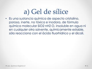 a) Gel de sílice
• Es una sustancia química de aspecto cristalino,
porosa, inerte, no tóxica e inodora, de fórmula
química molecular SiO2 nH2 O, insoluble en agua ni
en cualquier otro solvente, químicamente estable,
sólo reacciona con el ácido fluorhídrico y el álcali.
15Lab. Química Orgánica l
 