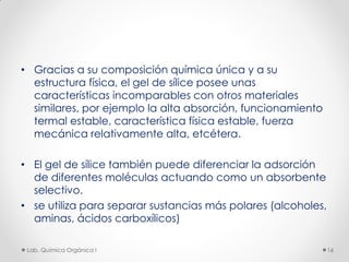 • Gracias a su composición química única y a su
estructura física, el gel de sílice posee unas
características incomparables con otros materiales
similares, por ejemplo la alta absorción, funcionamiento
termal estable, característica física estable, fuerza
mecánica relativamente alta, etcétera.
• El gel de sílice también puede diferenciar la adsorción
de diferentes moléculas actuando como un absorbente
selectivo.
• se utiliza para separar sustancias más polares (alcoholes,
aminas, ácidos carboxílicos)
16Lab. Química Orgánica l
 