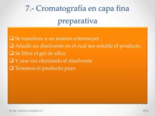 7.- Cromatografía en capa fina
preparativa
 Se transfiere a un matraz erlenmeyer
 Añadir un disolvente en el cual sea soluble el producto.
 Se filtra el gel de sílice
 Y una vez eliminado el disolvente
 Tenemos el producto puro
36Lab. Química Orgánica l
 