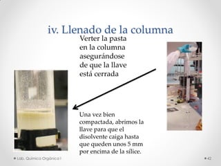iv. Llenado de la columna
Verter la pasta
en la columna
asegurándose
de que la llave
está cerrada
Una vez bien
compactada, abrimos la
llave para que el
disolvente caiga hasta
que queden unos 5 mm
por encima de la sílice.
42Lab. Química Orgánica l
 