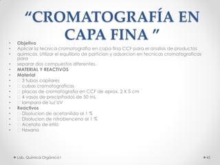 “CROMATOGRAFÍA EN
CAPA FINA ”• Objetivo
• Aplicar la tecnica cromatografia en capa fina CCF para el analisis de productos
• quimicos. Utilizar el equilibrio de particion y adsorcion en tecnicas cromatograficas
para
• separar dos compuestos diferentes.
• MATERIAL Y REACTIVOS
• Material
• 􀀀 3 tubos capilares
• 􀀀 cubas cromatograficas
• 􀀀 placas de cromatografia en CCF de aprox. 2 X 5 cm
• 􀀀 4 vasos de precipitados de 50 mL
• 􀀀 lampara de luz UV
• Reactivos
• Disolucion de acetanilida al 1 %
• Disolucion de nitrobenceno al 1 %
• Acetato de etilo
• Hexano
45Lab. Química Orgánica l
 