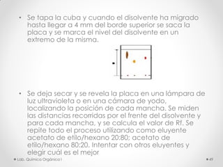 • Se tapa la cuba y cuando el disolvente ha migrado
hasta llegar a 4 mm del borde superior se saca la
placa y se marca el nivel del disolvente en un
extremo de la misma.
• Se deja secar y se revela la placa en una lámpara de
luz ultravioleta o en una cámara de yodo,
localizando la posición de cada mancha. Se miden
las distancias recorridas por el frente del disolvente y
para cada mancha, y se calcula el valor de Rf. Se
repite todo el proceso utilizando como eluyente
acetato de etilo/hexano 20:80; acetato de
etilo/hexano 80:20. Intentar con otros eluyentes y
elegir cuál es el mejor
49Lab. Química Orgánica l
 