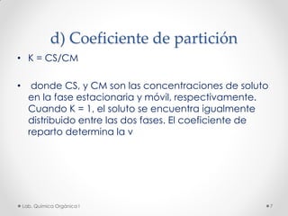 d) Coeficiente de partición
• K = CS/CM
• donde CS, y CM son las concentraciones de soluto
en la fase estacionaria y móvil, respectivamente.
Cuando K = 1, el soluto se encuentra igualmente
distribuido entre las dos fases. El coeficiente de
reparto determina la v
7Lab. Química Orgánica l
 