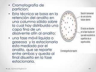 • Cromatografia de
particion:
• Esta técnica se basa en la
retención del analito en
una columna sólida sobre
la cual hay distribuida una
capa fina de un
disolvente afín al analito;
• una fase móvil liquida o
gaseosa y la estacionaria
esta mediado por el
analito, que se reparte
entre ambas y queda al
final disuelto en la fase
estacionaria.
9Lab. Química Orgánica l
 