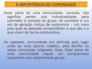 Fazer parte de uma comunidade, contudo, não
  significa perder sua individualidade para
  submeter à vontade do grupo. Ao contrário é um
  ato de geração mútua de autonomia – um meio
  pelo qual as pessoas compartilham o que são e o
  que vivem de forma colaborativa.

No passado, comunidade era definida pelo lugar
 onde se vivia (bairro, cidade), pela família ou
 pelas convicções religiosas. Hoje, fazer parte de
 uma comunidade requer um compromisso
 consciente com determinado grupo.
 