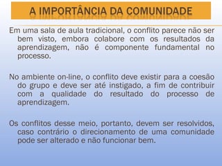 Em uma sala de aula tradicional, o conflito parece não ser
  bem visto, embora colabore com os resultados da
  aprendizagem, não é componente fundamental no
  processo.

No ambiente on-line, o conflito deve existir para a coesão
  do grupo e deve ser até instigado, a fim de contribuir
  com a qualidade do resultado do processo de
  aprendizagem.

Os conflitos desse meio, portanto, devem ser resolvidos,
  caso contrário o direcionamento de uma comunidade
  pode ser alterado e não funcionar bem.
 
