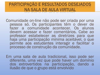 Comunidade on-line não pode ser criada por uma
  pessoa só. Os participantes têm o dever de
  fazer a comunidade acontecer. Os alunos
  devem acessar e fazer comentários. Cabe ao
  professor estabelecer as diretrizes para que
  haja uma participação mínima aceitável, o que
  permite aos estudantes interagir e facilitar o
  processo de construção da comunidade.

Em uma sala de aula tradicional, isso pode ser
 diferente, uma vez que pode haver um domínio
 dos extrovertidos na participação, dando a
 ilusão de que o grupo está envolvido
 