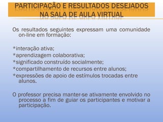 Os resultados seguintes expressam uma comunidade
  on-line em formação:

*interação ativa;
*aprendizagem colaborativa;
*significado construído socialmente;
*compartilhamento de recursos entre alunos;
*expressões de apoio de estímulos trocadas entre
  alunos.

O professor precisa manter-se ativamente envolvido no
  processo a fim de guiar os participantes e motivar a
  participação.
 