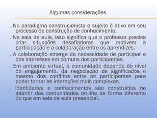 Algumas considerações

. No paradigma construcionista o sujeito é ativo em seu
   processo de construção de conhecimento.
. Na sala de aula, isso significa que o professor precisa
   criar situações desafiadoras que motivem a
   participação e a colaboração entre os aprendizes.
. A colaboração emerge da necessidade de participar e
   dos interesses em comuns dos participantes.
. Em ambiente virtual, a comunidade depende do nível
   do engajamento, da negociação de significados e
   mesmo dos conflitos entre os participantes para
   poder tornar as interações mais complexas.
. Identidades e conhecimentos são construídos no
   interior das comunidades on-line de forma diferente
   do que em sala de aula presencial.
 