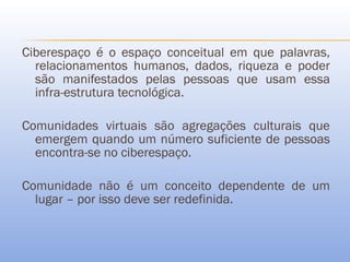 Ciberespaço é o espaço conceitual em que palavras,
  relacionamentos humanos, dados, riqueza e poder
  são manifestados pelas pessoas que usam essa
  infra-estrutura tecnológica.

Comunidades virtuais são agregações culturais que
  emergem quando um número suficiente de pessoas
  encontra-se no ciberespaço.

Comunidade não é um conceito dependente de um
  lugar – por isso deve ser redefinida.
 