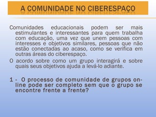 Comunidades educacionais podem ser mais
  estimulantes e interessantes para quem trabalha
  com educação, uma vez que unem pessoas com
  interesses e objetivos similares, pessoas que não
  estão conectadas ao acaso, como se verifica em
  outras áreas do ciberespaço.
O acordo sobre como um grupo interagirá e sobre
  quais seus objetivos ajuda a levá-lo adiante.

1 - O processo de comunidade de grupos on-
  line pode ser completo sem que o grupo se
  encontre frente a frente?
 
