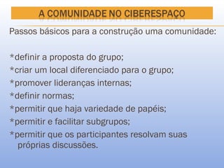 Passos básicos para a construção uma comunidade:

*definir a proposta do grupo;
*criar um local diferenciado para o grupo;
*promover lideranças internas;
*definir normas;
*permitir que haja variedade de papéis;
*permitir e facilitar subgrupos;
*permitir que os participantes resolvam suas
  próprias discussões.
 