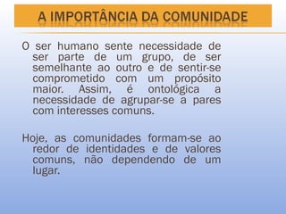 O ser humano sente necessidade de
  ser parte de um grupo, de ser
  semelhante ao outro e de sentir-se
  comprometido com um propósito
  maior. Assim, é ontológica a
  necessidade de agrupar-se a pares
  com interesses comuns.

Hoje, as comunidades formam-se ao
 redor de identidades e de valores
 comuns, não dependendo de um
 lugar.
 