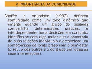Shaffer     e    Anundsen     (1993)     definem
  comunidade como um todo dinâmico que
  emerge quando um grupo de pessoas
  compartilha     determinadas     práticas,   é
  interdependente, toma decisões em conjunto,
  identifica-se com algo maior que o somatório
  de suas relações individuais e estabelece um
  compromisso de longo prazo com o bem-estar
  (o seu, o dos outros e o do grupo em todas as
  suas interrelações).
 