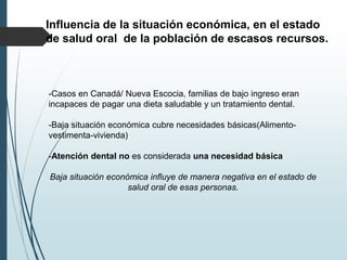 Influencia de la situación económica, en el estado
de salud oral de la población de escasos recursos.
-Casos en Canadá/ Nueva Escocia, familias de bajo ingreso eran
incapaces de pagar una dieta saludable y un tratamiento dental.
-Baja situación económica cubre necesidades básicas(Alimento-
vestimenta-vivienda)
-Atención dental no es considerada una necesidad básica
Baja situación económica influye de manera negativa en el estado de
salud oral de esas personas.
 
