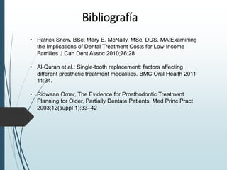 Bibliografía
• Patrick Snow, BSc; Mary E. McNally, MSc, DDS, MA;Examining
the Implications of Dental Treatment Costs for Low-Income
Families J Can Dent Assoc 2010;76:28
• Al-Quran et al.: Single-tooth replacement: factors affecting
different prosthetic treatment modalities. BMC Oral Health 2011
11:34.
• Ridwaan Omar, The Evidence for Prosthodontic Treatment
Planning for Older, Partially Dentate Patients, Med Princ Pract
2003;12(suppl 1):33–42
 