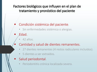 Factores biológicos que influyen en el plan de
tratamiento y pronóstico del paciente
 Condición sistémica del paciente.
• Sin enfermedades sistémica o alergias.
 Edad.
• 42 años.
 Cantidad y salud de dientes remanentes.
• 27 dientes remanentes (4 restos radiculares incluidos).
• 5 dientes a ser extraídos.
 Salud periodontal.
• Periodontitis crónica localizada severa.
 