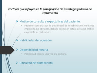 Factores que influyen en la planificación de estrategia y táctica de
tratamiento
 Motivo de consulta y expectativas del paciente.
• Paciente consulta por la posibilidad de rehabilitación mediante
implantes, no obstante, dada la condición actual de salud oral no
es posible su realización.
 Habilidades del operador.
 Disponibilidad horaria
• Posibilidad horaria una vez a la semana.
 Dificultad del tratamiento.
 