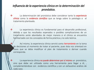 Influencia de la experiencia clínica en la determinación del
pronóstico.
 La determinación del pronóstico debe considerar tanto la experiencia
clínica como la evidencia científica que se tenga sobre la patología o el
tratamiento planteado.
 La experiencia clínica es fundamental para el desarrollo profesional,
debido a que los resultados esperados o posibles complicaciones de un
tratamiento serán abordados de mejor manera si el clínico se encuentra
familiarizado con los conceptos de forma práctica y no solo teórica.
 Así mismo, la experiencia clínica servirá como herramienta en la toma
de decisiones al momento de tratar al paciente, pues ésta nos orientará en
casos que se deba modificar el plan de tratamiento o derivar cuando
corresponda.
 La experiencia clínica no puede determinar por sí misma un pronóstico,
sino que debe ser utilizada como una herramienta para llegar a él, ,
complementándose con evidencia científica y con un exhaustivo análisis de
cada caso.
 