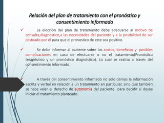 Relación del plan de tratamiento con el pronóstico y
consentimiento informado
 La elección del plan de tratamiento debe adecuarse al motivo de
consulta,diagnostico,a las necesidades del paciente y a la posibilidad de ser
costeado por él para que el pronostico de este sea positivo.
 Se debe informar al paciente sobre los costos, beneficios y posibles
complicaciones en caso de efectuarse o no el tratamiento(Pronóstico
terapéutico y un pronóstico diagnóstico). Lo cual se realiza a través del
consentimiento informado.
 A través del consentimiento informado no solo damos la información
escrita y verbal en relación a un tratamiento en particular, sino que también
se hace valer el derecho de autonomía del paciente para decidir si desea
iniciar el tratamiento planteado.
 