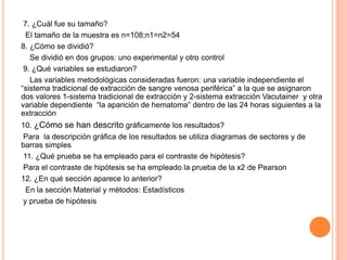 7. ¿Cuál fue su tamaño?
El tamaño de la muestra es n=108;n1=n2=54
8. ¿Cómo se dividió?
Se dividió en dos grupos: uno experimental y otro control
9. ¿Qué variables se estudiaron?
Las variables metodológicas consideradas fueron: una variable independiente el
“sistema tradicional de extracción de sangre venosa periférica” a la que se asignaron
dos valores 1-sistema tradicional de extracción y 2-sistema extracción Vacutainer y otra
variable dependiente “la aparición de hematoma” dentro de las 24 horas siguientes a la
extracción
10. ¿Cómo se han descrito gráficamente los resultados?
Para la descripción gráfica de los resultados se utiliza diagramas de sectores y de
barras simples
11. ¿Qué prueba se ha empleado para el contraste de hipótesis?
Para el contraste de hipótesis se ha empleado la prueba de la x2 de Pearson
12. ¿En qué sección aparece lo anterior?
En la sección Material y métodos: Estadísticos
y prueba de hipótesis
 