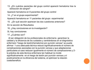 13. ¿En cuántos pacientes del grupo control apareció hematoma tras la
extracción de sangre?
Apareció hematoma en 8 pacientes del grupo control
14. ¿Y en el grupo experimental?
Apareció hematoma en 11 pacientes del grupo experimental
15. ¿En qué sección aparecen las dos cuestiones anteriores?
En la sección de Resultados
16. ¿Hay conclusiones en la investigación?
Si, hay conclusiones
17. ¿Cuántas son?
Al ser obligación de los profesionales de enfermería garantizar la
calidad y la eficiencia de los cuidados y centrándonos en el diagnóstico
enfermero "riesgo de lesión(hematoma) por punción venosa” se puede
afirmar: 1-una adecuada técnica reduce significativamente el número de
complicaciones asociadas con la punción venosa y que adaptaciones
particulares al caso reducen igualmente el número de complicaciones y 2-
la práctica de esta técnica enfermera tan habitual no incide
significativamente en el riesgo de lesión por punción venosa y sí
positivamente en la eficiencia del sistema, al optimizar la relación
coste/beneficio
 