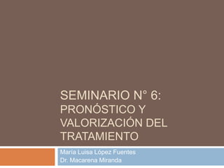 SEMINARIO N° 6:
PRONÓSTICO Y
VALORIZACIÓN DEL
TRATAMIENTO
María Luisa López Fuentes
Dr. Macarena Miranda
 
