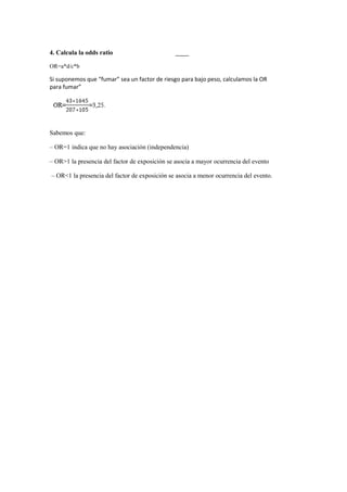 4. Calcula la odds ratio
OR=a*d/c*b
Si suponemos que “fumar” sea un factor de riesgo para bajo peso, calculamos la OR
para fumar”
Sabemos que:
– OR=1 indica que no hay asociación (independencia)
– OR>1 la presencia del factor de exposición se asocia a mayor ocurrencia del evento
– OR<1 la presencia del factor de exposición se asocia a menor ocurrencia del evento.
 