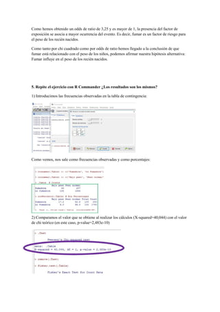 Como hemos obtenido un odds de ratio de 3,25 y es mayor de 1, la presencia del factor de
exposición se asocia a mayor ocurrencia del evento. Es decir, fumar es un factor de riesgo para
el peso de los recién nacidos.
Como tanto por chi cuadrado como por odds de ratio hemos llegado a la conclusión de que
fumar está relacionado con el peso de los niños, podemos afirmar nuestra hipótesis alternativa:
Fumar influye en el peso de los recién nacidos.
5. Repite el ejercicio con R Commander ¿Los resultados son los mismos?
1) Introducimos las frecuencias observadas en la tabla de contingencia:
Como vemos, nos sale como frecuencias observadas y como porcentajes:
2) Comparamos el valor que se obtiene al realizar los cálculos (X-squared=40,044) con el valor
de chi teórico (en este caso, p-value=2,483e-10)
 