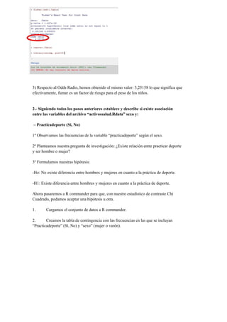 3) Respecto al Odds Radio, hemos obtenido el mismo valor: 3,25158 lo que significa que
efectivamente, fumar es un factor de riesgo para el peso de los niños.
2.- Siguiendo todos los pasos anteriores establece y describe si existe asociación
entre las variables del archivo “activossalud.Rdata” sexo y:
– Practicadeporte (Sí, No)
1º Observamos las frecuencias de la variable “practicadeporte” según el sexo.
2º Planteamos nuestra pregunta de investigación: ¿Existe relación entre practicar deporte
y ser hombre o mujer?
3º Formulamos nuestras hipótesis:
-Ho: No existe diferencia entre hombres y mujeres en cuanto a la práctica de deporte.
-H1: Existe diferencia entre hombres y mujeres en cuanto a la práctica de deporte.
Ahora pasaremos a R commander para que, con nuestro estadístico de contraste Chi
Cuadrado, podamos aceptar una hipótesis u otra.
1. Cargamos el conjunto de datos a R commander.
2. Creamos la tabla de contingencia con las frecuencias en las que se incluyan
“Practicadeporte” (Sí, No) y “sexo” (mujer o varón).
 