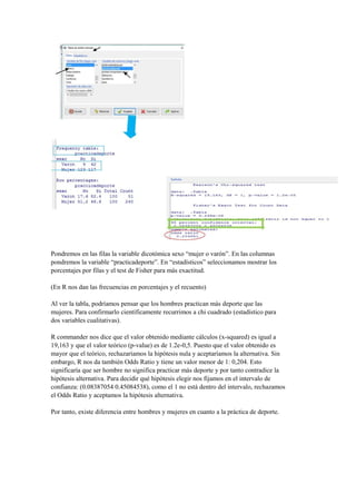 Pondremos en las filas la variable dicotómica sexo “mujer o varón”. En las columnas
pondremos la variable “practicadeporte”. En “estadísticos” seleccionamos mostrar los
porcentajes por filas y el test de Fisher para más exactitud.
(En R nos dan las frecuencias en porcentajes y el recuento)
Al ver la tabla, podríamos pensar que los hombres practican más deporte que las
mujeres. Para confirmarlo científicamente recurrimos a chi cuadrado (estadístico para
dos variables cualitativas).
R commander nos dice que el valor obtenido mediante cálculos (x-squared) es igual a
19,163 y que el valor teórico (p-value) es de 1.2e-0,5. Puesto que el valor obtenido es
mayor que el teórico, rechazaríamos la hipótesis nula y aceptaríamos la alternativa. Sin
embargo, R nos da también Odds Ratio y tiene un valor menor de 1: 0,204. Esto
significaría que ser hombre no significa practicar más deporte y por tanto contradice la
hipótesis alternativa. Para decidir qué hipótesis elegir nos fijamos en el intervalo de
confianza: (0.08387054 0.45084538), como el 1 no está dentro del intervalo, rechazamos
el Odds Ratio y aceptamos la hipótesis alternativa.
Por tanto, existe diferencia entre hombres y mujeres en cuanto a la práctica de deporte.
 