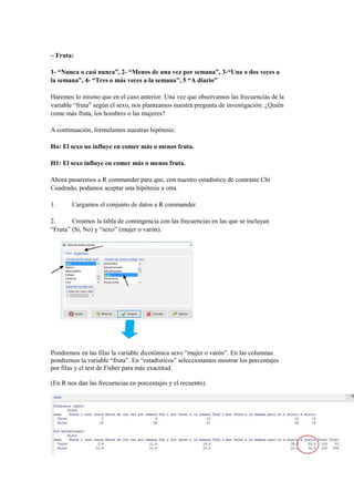 – Fruta:
1- “Nunca o casi nunca”, 2- “Menos de una vez por semana”, 3-“Una o dos veces a
la semana”, 4- “Tres o más veces a la semana”, 5 “A diario”
Haremos lo mismo que en el caso anterior. Una vez que observamos las frecuencias de la
variable “fruta” según el sexo, nos planteamos nuestra pregunta de investigación: ¿Quién
come más fruta, los hombres o las mujeres?
A continuación, formulamos nuestras hipótesis:
Ho: El sexo no influye en comer más o menos fruta.
H1: El sexo influye en comer más o menos fruta.
Ahora pasaremos a R commander para que, con nuestro estadístico de contraste Chi
Cuadrado, podamos aceptar una hipótesis u otra.
1. Cargamos el conjunto de datos a R commander.
2. Creamos la tabla de contingencia con las frecuencias en las que se incluyan
“Fruta” (Sí, No) y “sexo” (mujer o varón).
Pondremos en las filas la variable dicotómica sexo “mujer o varón”. En las columnas
pondremos la variable “fruta”. En “estadísticos” seleccionamos mostrar los porcentajes
por filas y el test de Fisher para más exactitud.
(En R nos dan las frecuencias en porcentajes y el recuento).
 