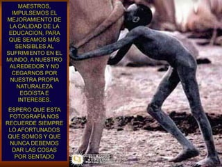 MAESTROS,                  IMPULSEMOS EL MEJORAMIENTO DE LA CALIDAD DE LA EDUCACION, PARA QUE SEAMOS MÁS SENSIBLES AL SUFRIMIENTO EN EL MUNDO, A NUESTRO ALREDEDOR Y NO CEGARNOS POR NUESTRA PROPIA NATURALEZA EGOÍSTA E INTERESES. ESPERO QUE ESTA FOTOGRAFÍA NOS RECUERDE SIEMPRE LO AFORTUNADOS QUE SOMOS Y QUE NUNCA DEBEMOS DAR LAS COSAS            POR SENTADO