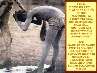 PIENSA                                     Y OBSERVA ESTO...,CUANDO TE QUEJES DE TUS ALIMENTOS,  LA COMIDA Y EL AGUA  QUE DESPERDICIAS              CADA DÍA...,QUE TODOS LOS SERES HUMANOS ESTÉN LIBRES DE SUFRIMIENTO!!!!POR FAVOR, PROBLEMATICEMOS LA REALIDAD DEL  SUFRIMIENTO QUE VIVEN NUESTROS HERMANOS EN CUALQUIER PARTE DEL MUNDO, PARA BUSCAR SOLUCIONES A ELLAS