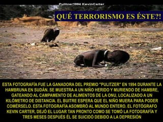 ESTA FOTOGRAFÍA FUE LA GANADORA DEL PREMIO "PULITZER" EN 1994 DURANTE LA HAMBRUNA EN SUDÁN. SE MUESTRA A UN NIÑO HERIDO Y MURIENDO DE HAMBRE, GATEANDO AL CAMPAMENTO DE ALIMENTOS DE LA ONU, LOCALIZADO A UN KILÓMETRO DE DISTANCIA. EL BUITRE ESPERA QUE EL NIÑO MUERA PARA PODER COMÉRSELO. ESTA FOTOGRAFÍA ASOMBRÓ AL MUNDO ENTERO. EL FOTÓGRAFO KEVIN CARTER, DEJÓ EL LUGAR TAN PRONTO COMO SE TOMÓ LA FOTOGRAFÍA Y TRES MESES DESPUÉS ÉL SE SUICIDÓ DEBIDO A LA DEPRESIÓNQUÉ TERRORISMO ES ÉSTE?!