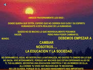 AMIGOS FRATERNAMENTE LES DIGO :DONDE QUIERA QUE ESTÉN, ESPERO QUE NO CIERREN SUS OJOS Y SU ESPIRITU HUMANIZANTE A ESTA REALIDAD DE LA HUMANIDAD. QUIZÁS NO ES MUCHO LO QUE INDIVIDUALMENTE PODAMOS HACER,                                                 PERO PARA PODER CAMBIAR EL MUNDO,                                                                                            DEBEMOS EMPEZAR A CAMBIAR NOSOTROS…,                                                                                           LA EDUCACION Y LA SOCIEDAD.NO DERRAMES EL AGUA, NO DESTRUYAS LA NATURALEZA, NO GASTES TU DINERO EN LO QUE NO SACIA. VIVE INTENSAMENTE, PORQUE HAY MUCHOS QUE ESTÁN ESPERANDO ALGO DE TI, TUS ALUMNOS, NECESITAN UNA EDUCACION CIENTIFICA Y NO UN REMEDO DE ELLA.                      ALLÍ DONDE TU VIVES HAY MUCHOS QUE TE NECESITAN:                                                                              NO LOS OLVIDES, PORQUE ES EL SEGUNDO MANDAMIENTO MAS IMPORTANTE:AMARÁS A TU PROJIMO COMO A TI MISMO