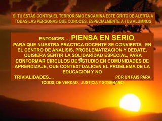 SI TÚ ESTÁS CONTRA EL TERRORISMO ENCAMINA ESTE GRITO DE ALERTA A TODAS LAS PERSONAS QUE CONOCES, ESPECIALMENTE A TUS ALUMNOSENTONCES…, PIENSA EN SERIO, PARA QUE NUESTRA PRACTICA DOCENTE SE CONVIERTA   EN EL CENTRO DE ANALISIS, PROBLEMATIZACION Y DEBATE. QUISIERA SENTIR LA SOLIDARIDAD ESPECIAL, PARA CONFORMAR CIRCULOS DE ESTUDIO EN COMUNIDADES DE APRENDIZAJE, QUE CONTEXTUALICEN EL PROBLEMA DE LA EDUCACION Y NO TRIVIALIDADES...,                                                  POR UN PAIS PARA TODOS, DE VERDAD,  JUSTICIA Y SOBERANO